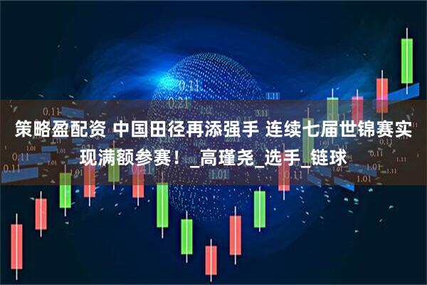 策略盈配资 中国田径再添强手 连续七届世锦赛实现满额参赛！_高瑾尧_选手_链球
