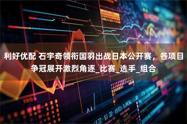 利好优配 石宇奇领衔国羽出战日本公开赛，各项目争冠展开激烈角逐_比赛_选手_组合