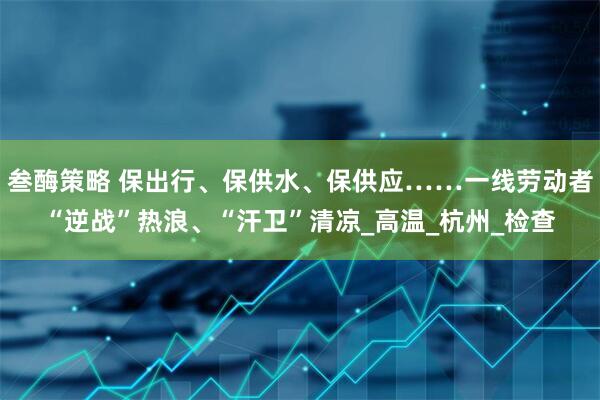 叁酶策略 保出行、保供水、保供应……一线劳动者“逆战”热浪、“汗卫”清凉_高温_杭州_检查