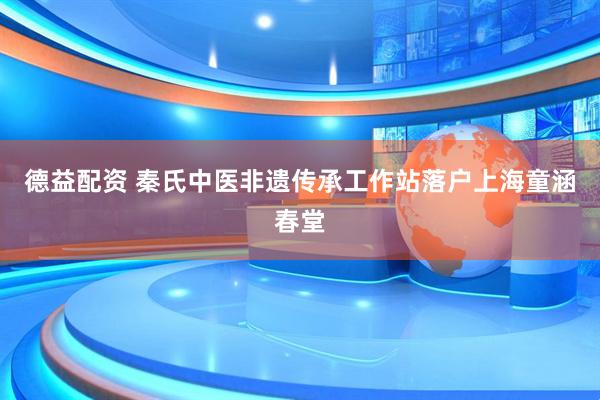 德益配资 秦氏中医非遗传承工作站落户上海童涵春堂