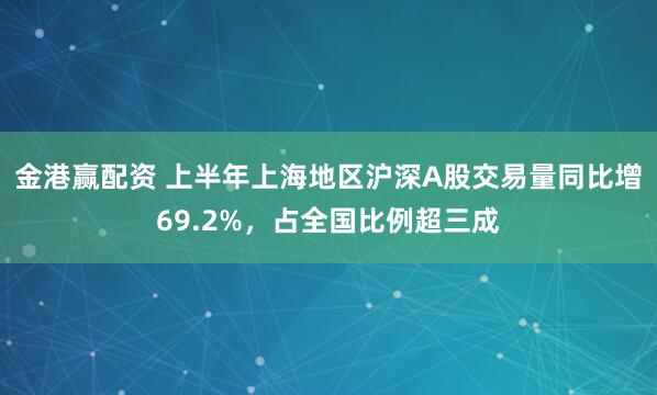 金港赢配资 上半年上海地区沪深A股交易量同比增69.2%，占全国比例超三成