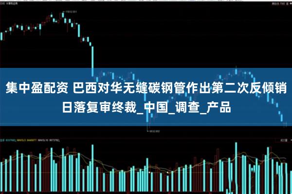 集中盈配资 巴西对华无缝碳钢管作出第二次反倾销日落复审终裁_中国_调查_产品