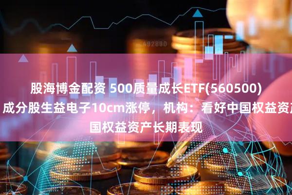 股海博金配资 500质量成长ETF(560500)红盘蓄势，成分股生益电子10cm涨停，机构：看好中国权益资产长期表现