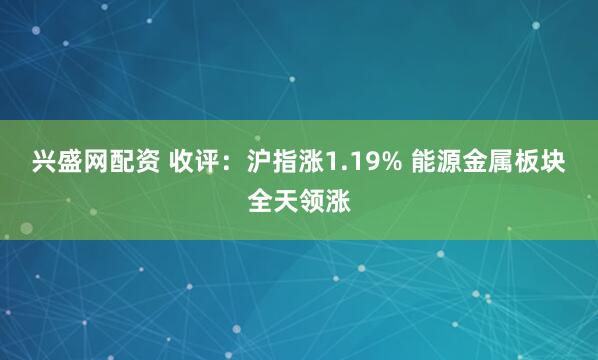 兴盛网配资 收评：沪指涨1.19% 能源金属板块全天领涨