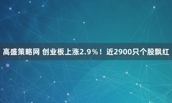 高盛策略网 创业板上涨2.9％！近2900只个股飘红
