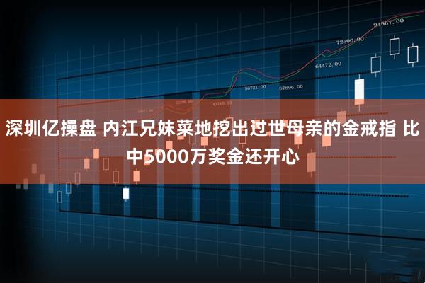 深圳亿操盘 内江兄妹菜地挖出过世母亲的金戒指 比中5000万奖金还开心