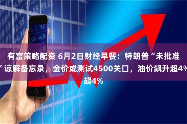 有富策略配资 6月2日财经早餐：特朗普“未批准”谅解备忘录，金价或测试4500关口，油价飙升超4%